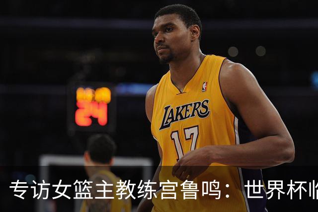 专访女篮主教练宫鲁鸣：世界杯临近，队伍正逐渐成形