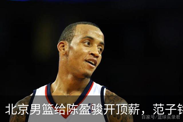 北京男篮给陈盈骏开顶薪，范子铭将受重用 替补中锋首选 赵睿不外租