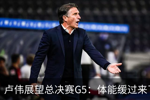 卢伟展望总决赛G5：体能缓过来了，洛夫顿感觉不错，会限制胡金秋