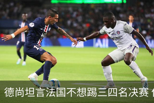 德尚坦言法国不想踢三四名决赛 但穿上这身球衣就有责任夺铜
