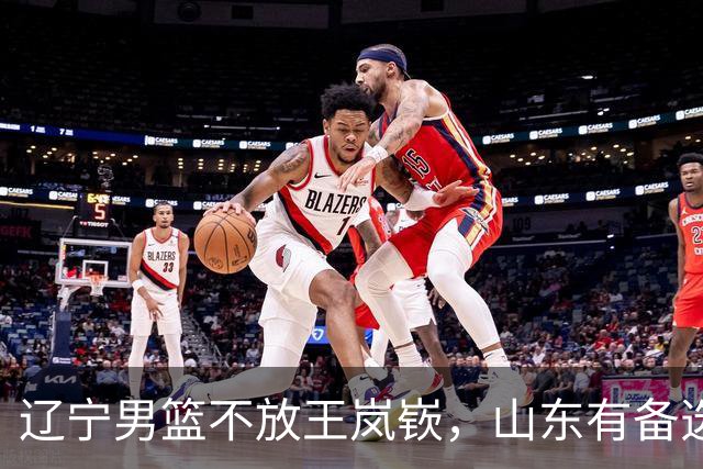 辽宁男篮不放王岚嵚，山东有备选方案，祝铭震首发稳了，邱彪目标保8进4