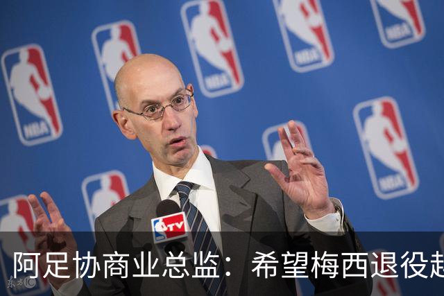 阿足协商业总监：希望梅西退役越晚越好，我们已提前几年进行规划