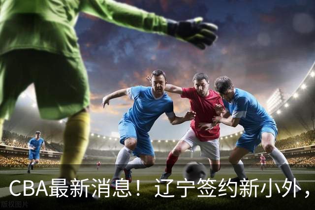 CBA最新消息！辽宁签约新小外，广东为黄明依提供续约合同，山东签约法耶年薪曝光