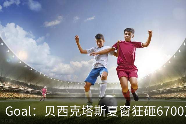 Goal：贝西克塔斯夏窗狂砸6700万，目前债务总额高达3.6亿欧