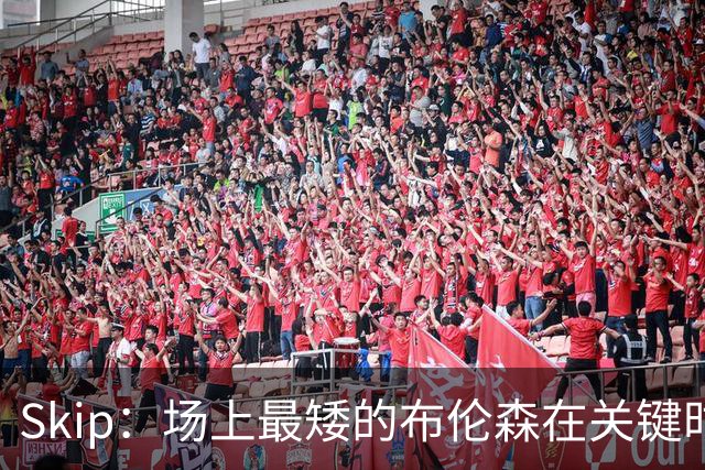 Skip：场上最矮的布伦森在关键时刻完胜了最高的文班亚马
