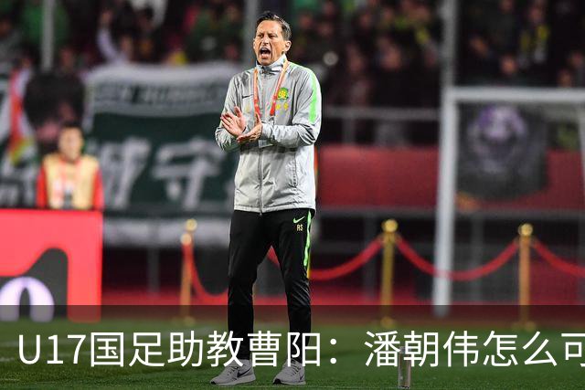 U17国足助教曹阳：潘朝伟怎么可能是关系户？他是节拍器球商较高